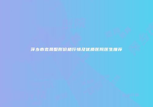 萍乡市宽鼻整形价格行情及优质医院医生推荐
