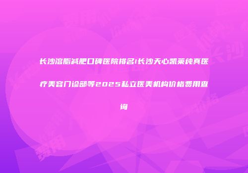 长沙溶脂减肥口碑医院排名!长沙天心凯莱纯真医疗美容门诊部等2025私立医美机构价格费用查询