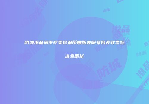 防城港品尚医疗美容诊所抽脂去除案例及收费标准全解析