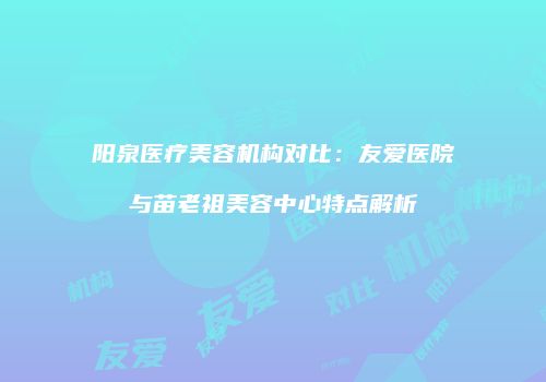 阳泉医疗美容机构对比：友爱医院与苗老祖美容中心特点解析