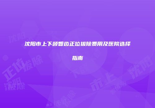 沈阳市上下颌智齿正位拔除费用及医院选择指南