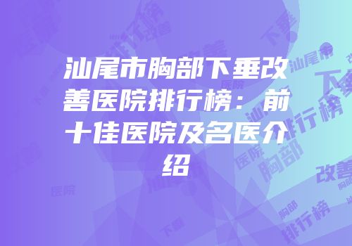 汕尾市胸部下垂改善医院排行榜：前十佳医院及名医介绍