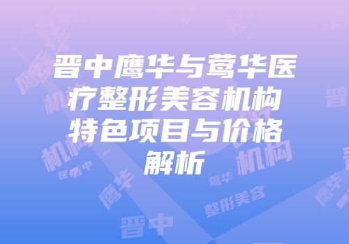 晋中鹰华与莺华医疗整形美容机构特色项目与价格解析