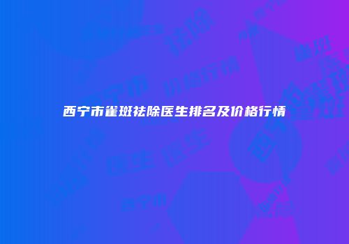 西宁市雀斑祛除医生排名及价格行情