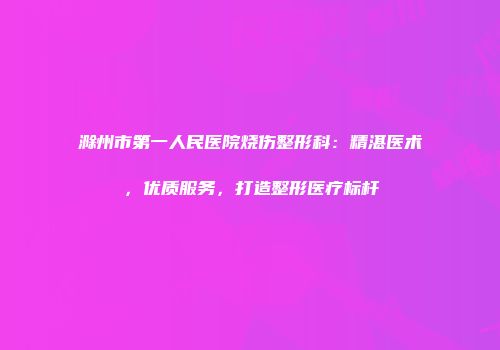 滁州市第一人民医院烧伤整形科：精湛医术，优质服务，打造整形医疗标杆