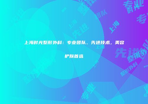 上海时光整形外科：专业团队、先进技术，美容护肤首选