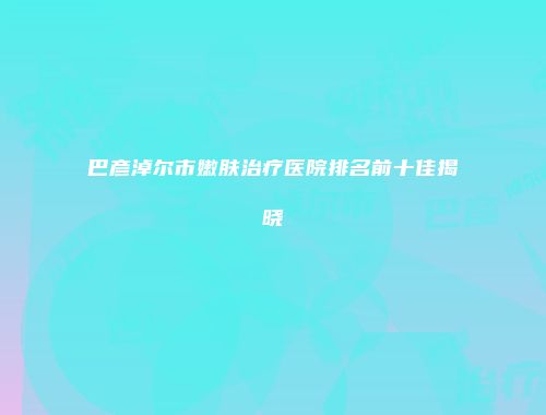 巴彦淖尔市嫩肤治疗医院排名前十佳揭晓