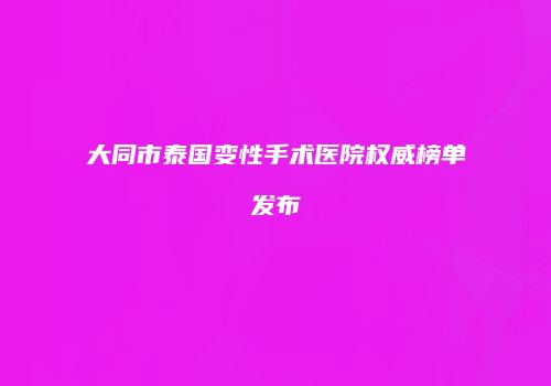 大同市泰国变性手术医院权威榜单发布