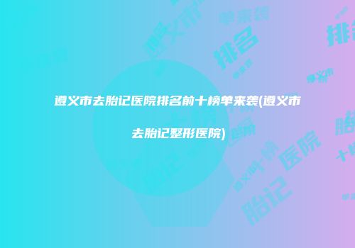 遵义市去胎记医院排名前十榜单来袭(遵义市去胎记整形医院)