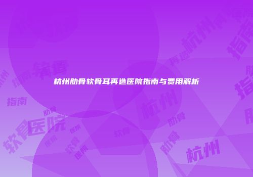 杭州肋骨软骨耳再造医院指南与费用解析