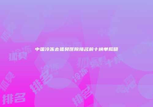 中国冷冻去狐臭医院排名前十榜单揭晓