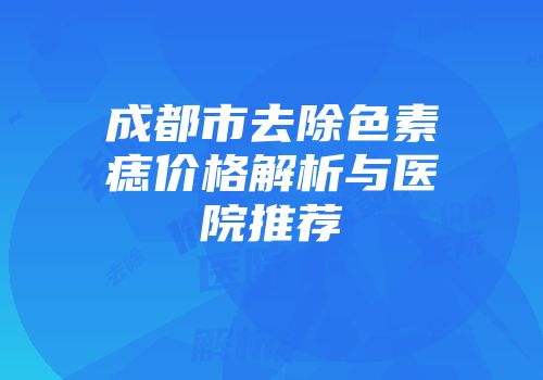 成都市去除色素痣价格解析与医院推荐