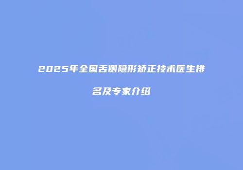 2025年全国舌侧隐形矫正技术医生排名及专家介绍