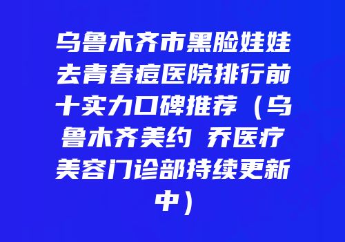 乌鲁木齐市黑脸娃娃去青春痘医院排行前十实力口碑推荐（乌鲁木齐美约蘭乔医疗美容门诊部持续更新中）