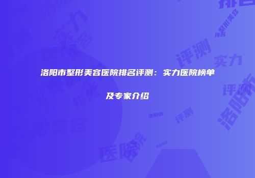 洛阳市整形美容医院排名评测：实力医院榜单及专家介绍