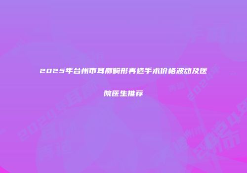 2025年台州市耳廓畸形再造手术价格波动及医院医生推荐