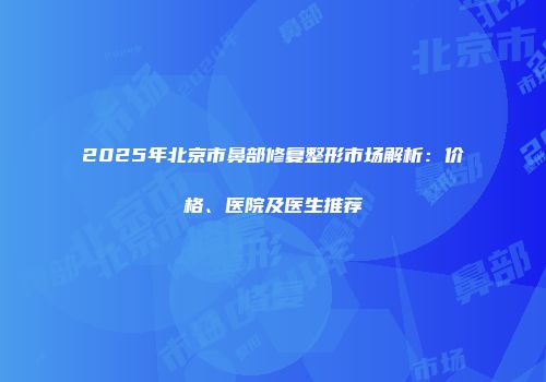 2025年北京市鼻部修复整形市场解析：价格、医院及医生推荐