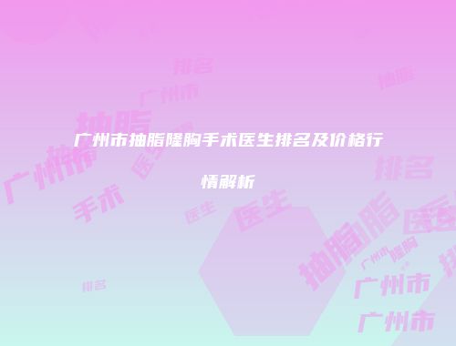 广州市抽脂隆胸手术医生排名及价格行情解析