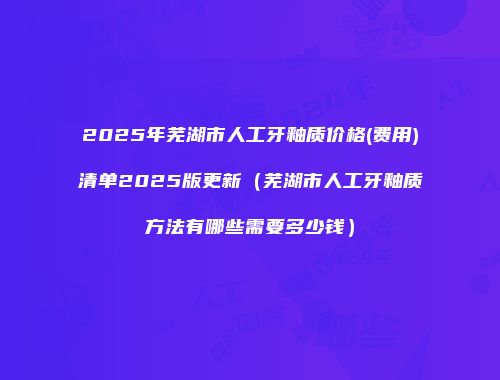 2025年芜湖市人工牙釉质价格(费用)清单2025版更新（芜湖市人工牙釉质方法有哪些需要多少钱）