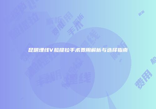 昆明埋线V脸提拉手术费用解析与选择指南