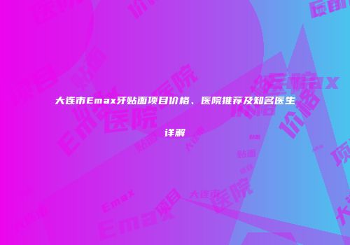 大连市Emax牙贴面项目价格、医院推荐及知名医生详解
