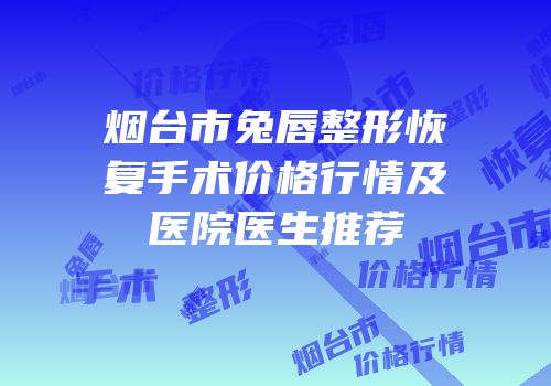 烟台市兔唇整形恢复手术价格行情及医院医生推荐