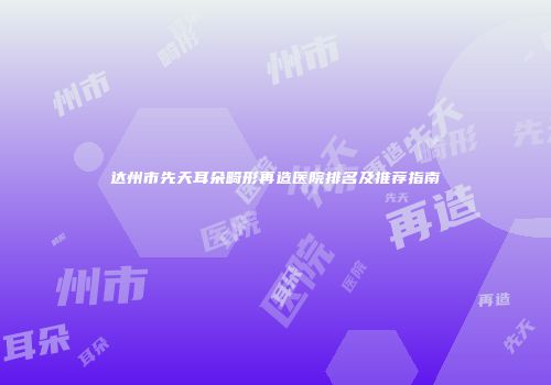达州市先天耳朵畸形再造医院排名及推荐指南