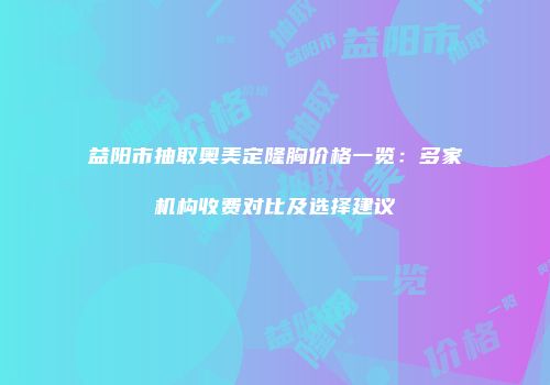 益阳市抽取奥美定隆胸价格一览：多家机构收费对比及选择建议