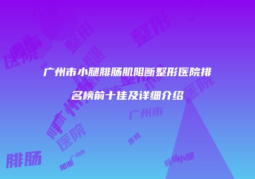 广州市小腿腓肠肌阻断整形医院排名榜前十佳及详细介绍