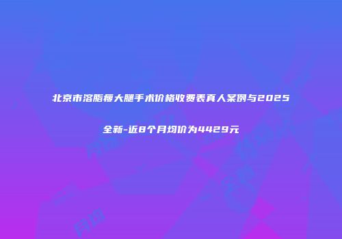 北京市溶脂瘦大腿手术价格收费表真人案例与2025全新-近8个月均价为4429元