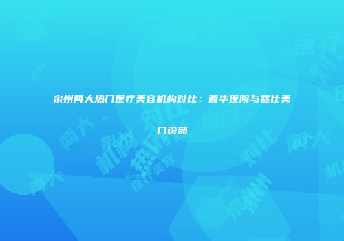 泉州两大热门医疗美容机构对比：西华医院与嘉仕美门诊部