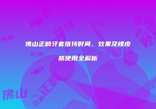 佛山正畸牙套维持时间、效果及橡皮筋使用全解析