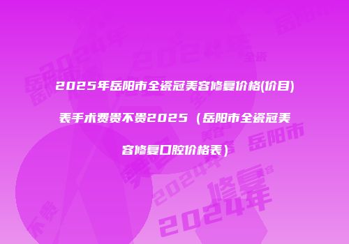 2025年岳阳市全瓷冠美容修复价格(价目)表手术费贵不贵2025（岳阳市全瓷冠美容修复口腔价格表）