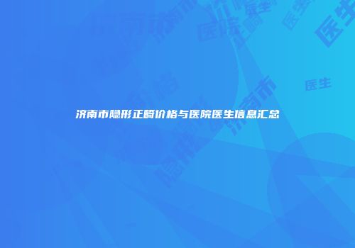 济南市隐形正畸价格与医院医生信息汇总