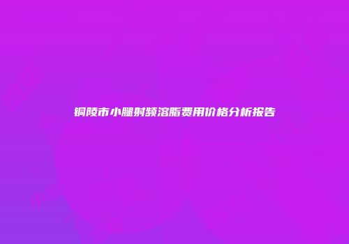 铜陵市小腿射频溶脂费用价格分析报告