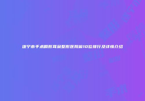 遂宁市手术畸形耳朵整形医院前10位排行及详情介绍