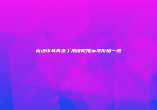 南通市耳再造手术医院推荐与价格一览