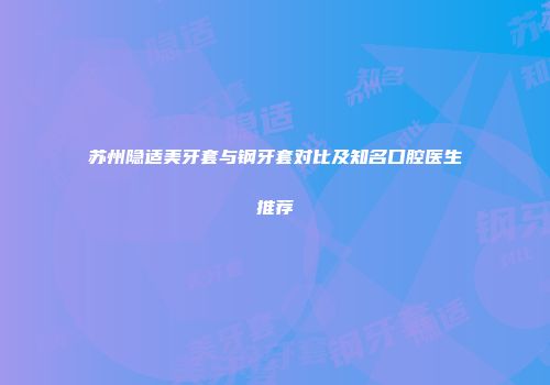 苏州隐适美牙套与钢牙套对比及知名口腔医生推荐