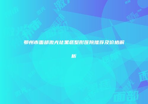鄂州市面部激光祛黑痣整形医院推荐及价格解析