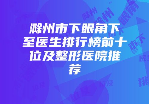 滁州市下眼角下至医生排行榜前十位及整形医院推荐