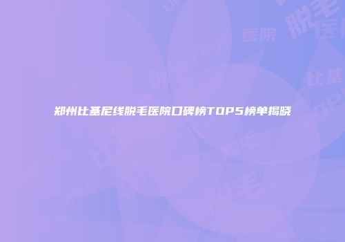郑州比基尼线脱毛医院口碑榜TOP5榜单揭晓