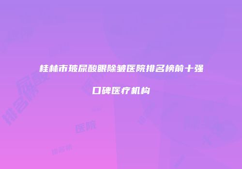 桂林市玻尿酸眼除皱医院排名榜前十强口碑医疗机构