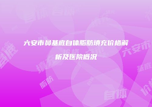 六安市鼻基底自体脂肪填充价格解析及医院概况