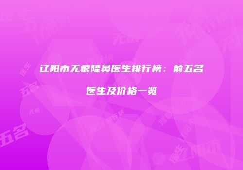 辽阳市无痕隆鼻医生排行榜：前五名医生及价格一览