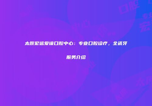 太原宏远爱谛口腔中心：专业口腔诊疗，全瓷牙服务介绍