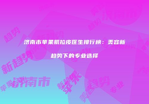 济南市苹果肌拉皮医生排行榜：美容新趋势下的专业选择