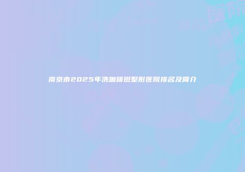 南京市2025年洗咖啡斑整形医院排名及简介