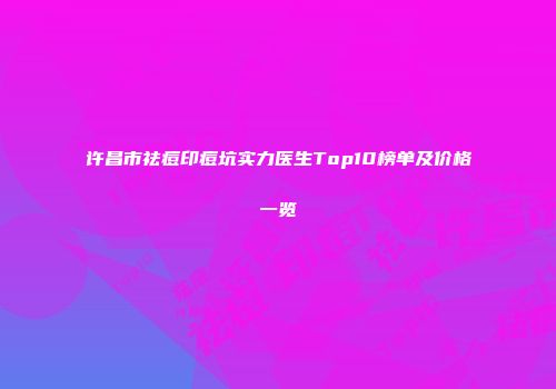 许昌市祛痘印痘坑实力医生Top10榜单及价格一览