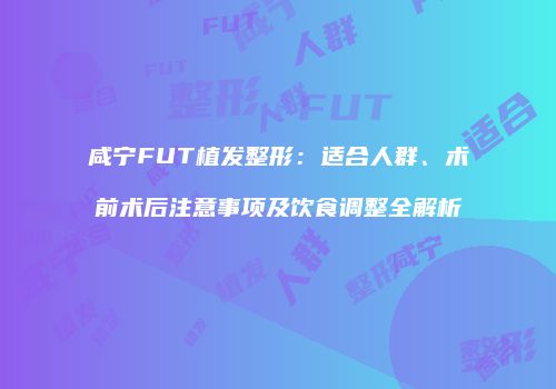 咸宁FUT植发整形：适合人群、术前术后注意事项及饮食调整全解析