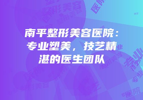 南平整形美容医院：专业塑美，技艺精湛的医生团队